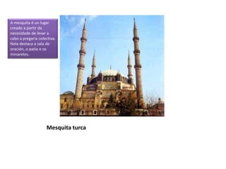 Mesquita turca
A mesquita é un lugar
creado a partir da
necesidade de levar a
cabo a pregaria colectiva.
Nela destaca a sala de
oración, o patio e os
minaretes.
 