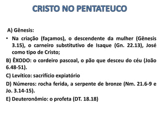 A) Gênesis:
• Na criação (façamos), o descendente da mulher (Gênesis
3.15), o carneiro substitutivo de Isaque (Gn. 22.13), José
como tipo de Cristo;
B) ÊXODO: o cordeiro pascoal, o pão que desceu do céu (João
6.48-51).
C) Levítico: sacrifício expiatório
D) Números: rocha ferida, a serpente de bronze (Nm. 21.6-9 e
Jo. 3.14-15).
E) Deuteronômio: o profeta (DT. 18.18)
 