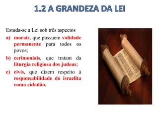 Estuda-se a Lei sob três aspectos
a) morais, que possuem validade
permanente para todos os
povos;
b) cerimoniais, que tratam da
liturgia religiosa dos judeus;
c) civis, que dizem respeito à
responsabilidade do israelita
como cidadão.
 