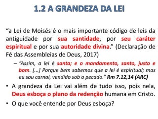 “a Lei de Moisés é o mais importante código de leis da
antiguidade por sua santidade, por seu caráter
espiritual e por sua autoridade divina.” (Declaração de
Fé das Assembleias de Deus, 2017)
– “Assim, a lei é santa; e o mandamento, santo, justo e
bom. [...] Porque bem sabemos que a lei é espiritual; mas
eu sou carnal, vendido sob o pecado.” Rm 7.12,14 (ARC)
• A grandeza da Lei vai além de tudo isso, pois nela,
Deus esboça o plano da redenção humana em Cristo.
• O que você entende por Deus esboça?
 