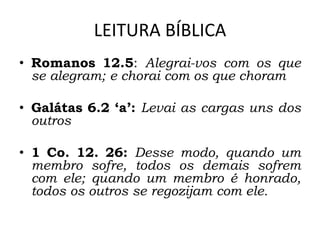 LEITURA BÍBLICA
• Romanos 12.5: Alegrai-vos com os que
se alegram; e chorai com os que choram
• Galátas 6.2 ‘a’: Levai as cargas uns dos
outros
• 1 Co. 12. 26: Desse modo, quando um
membro sofre, todos os demais sofrem
com ele; quando um membro é honrado,
todos os outros se regozijam com ele.
 