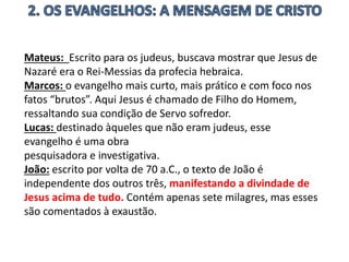 Mateus: Escrito para os judeus, buscava mostrar que Jesus de
Nazaré era o Rei-Messias da profecia hebraica.
Marcos: o evangelho mais curto, mais prático e com foco nos
fatos “brutos”. Aqui Jesus é chamado de Filho do Homem,
ressaltando sua condição de Servo sofredor.
Lucas: destinado àqueles que não eram judeus, esse
evangelho é uma obra
pesquisadora e investigativa.
João: escrito por volta de 70 a.C., o texto de João é
independente dos outros três, manifestando a divindade de
Jesus acima de tudo. Contém apenas sete milagres, mas esses
são comentados à exaustão.
 