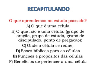 O que aprendemos no estudo passado?
A) O que é uma célula
B) O que não é uma célula: (grupo de
oração, grupo de estudo, grupo de
discipulado, ponto de pregação);
C) Onde a célula se reúne;
D)Bases bíblicas para as células
E) Funções e propósitos das células
F) Benefícios de pertencer a uma célula
 