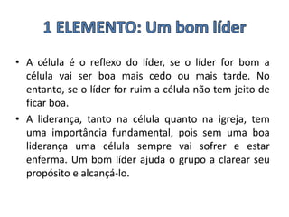 • A célula é o reflexo do líder, se o líder for bom a
célula vai ser boa mais cedo ou mais tarde. No
entanto, se o líder for ruim a célula não tem jeito de
ficar boa.
• A liderança, tanto na célula quanto na igreja, tem
uma importância fundamental, pois sem uma boa
liderança uma célula sempre vai sofrer e estar
enferma. Um bom líder ajuda o grupo a clarear seu
propósito e alcançá-lo.
 