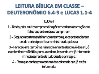 LUCAS1
1–Tendo, pois,muitos empreendidopôremordem anarraçãodos
fatos queentrenós secumpriram,
2–Segundo nostransmitiramosmesmos queospresenciaram
desde oprincípioeforamministrosdapalavra,
3–Pareceu-me tambémamimconveniente descrevê-los ati,ó
excelentíssimo Teófilo, porsuaordem,havendo-me jáinformado
minuciosamentedetudodesde oprincípio;
4– Paraqueconheçasacerteza dascoisasdeque jáestás
informado.
 