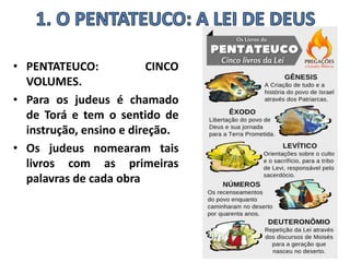 • PENTATEUCO: CINCO
VOLUMES.
• Para os judeus é chamado
de Torá e tem o sentido de
instrução, ensino e direção.
• Os judeus nomearam tais
livros com as primeiras
palavras de cada obra
 