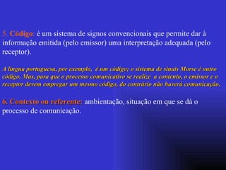 5.  Código :  é um sistema de signos convencionais que permite dar à informação emitida (pelo emissor) uma interpretação adequada (pelo receptor).  A língua portuguesa, por exemplo,  é um código; o sistema de sinais Morse é outro código. Mas, para que o processo comunicativo se realize  a contento, o emissor e o receptor devem empregar um mesmo código, do contrário não haverá comunicação. 6. Contexto ou referente:  ambientação, situação em que se dá o processo de comunicação. 