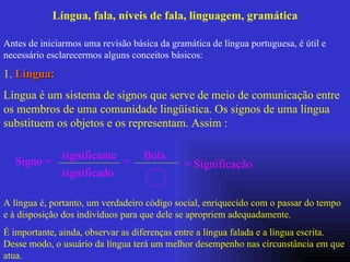Língua, fala, níveis de fala, linguagem, gramática Antes de iniciarmos uma revisão básica da gramática de língua portuguesa, é útil e necessário esclarecermos alguns conceitos básicos:  1.  Língua:   Língua é um sistema de signos que serve de meio de comunicação entre os membros de uma comunidade lingüística. Os signos de uma língua substituem os objetos e os representam. Assim : Signo = significante significado = Bola = Significação  A língua é, portanto, um verdadeiro código social, enriquecido com o passar do tempo  e à disposição dos indivíduos para que dele se apropriem adequadamente. É importante, ainda, observar as diferenças entre a língua falada e a língua escrita. Desse modo, o usuário da língua terá um melhor desempenho nas circunstância em que atua.   