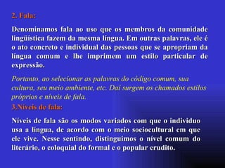 2. Fala: Denominamos fala ao uso que os membros da comunidade lingüística fazem da mesma língua. Em outras palavras, ele é o ato concreto e individual das pessoas que se apropriam da língua comum e lhe imprimem um estilo particular de expressão. Portanto, ao selecionar as palavras do código comum, sua cultura, seu meio ambiente, etc. Daí surgem os chamados estilos próprios e níveis de fala. 3.Níveis de fala:  Níveis de fala são os modos variados com que o individuo usa a língua, de acordo com o meio sociocultural em que ele vive. Nesse sentindo, distinguimos o nível comum do literário, o coloquial do formal e o popular erudito.  