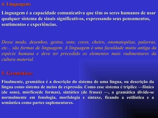 4. Linguagem: Linguagem é a capacidade comunicativa que têm os seres humanos de usar qualquer sistema de sinais significativos, expressando seus pensamentos, sentimentos e experiências. Desse modo, desenhos, gestos, sons, cores, cheiro, onomatopéias, palavras, etc... são formas de linguagem. A linguagem é uma faculdade muito antiga da espécie humana e deve ter precedido os elementos mais rudimentares da cultura material. 5. Gramática: Finalmente, gramática é a descrição do sistema de uma língua, ou descrição da língua como sistema de meios de expressão. Como esse sistema é tríplice —fônico (de sons), mórfico(de formas), sintático (de frases) —, a gramática divide-se normalmente em fonologia, morfologia e sintaxe, ficando a estilística e a semântica como partes suplementares. 
