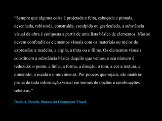 “ Sempre que alguma coisa é projetada e feita, esboçada e pintada, desenhada, rabiscada, construída, esculpida ou gesticulada, a substância visual da obra é composta a partir de uma lista básica de elementos. Não se devem confundir os elementos visuais com os materiais ou meios de expressão: a madeira, a argila, a tinta ou o filme. Os elementos visuais constituem a substância básica daquilo que vemos, e seu número é reduzido: o ponto, a linha, a forma, a direção, o tom, a cor a textura, a dimensão, a escala e o movimento. Por poucos que sejam, são matéria-prima de toda informação visual em termos de opções e combinações seletivas.” Donis A. Dondis. Sintaxe da Linguagem Visual.  
