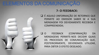 7- O FEEDBACK:
 É AQUILO (INFORMAÇÃO DE RETORNO) QUE
PERMITE AO EMISSOR SABER SE A SUA
MENSAGEM FOI DEVIDAMENTE RECEBIDA E
COMPREENDIDA;
 O FEEDBACK (CONFIRMAÇÃO DA
MENSAGEM) PERMITE-NOS DECIDIR QUAIS
OS PROCESSOS DE COMUNICAÇÃO QUE,
POSTERIORMENTE, DEVEREMOS UTILIZAR,
PARA OBTER O EFEITO DESEJADO.
 