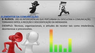 8- RUÍDOS: SÃO AS INTERFERÊNCIAS QUE PERTURBAM OU DIFICULTAM A COMUNICAÇÃO,
TORNANDO DIFÍCIL A RECEÇÃO E DESCODIFICAÇÃO DA MENSAGEM.
EXEMPLO: Técnicos, organizacionais, e atitudes do recetor tais como intolerância,
desinteresse e preconceitos.
 