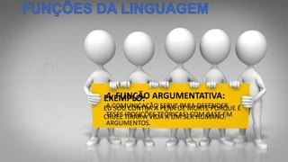 4. FUNÇÃO ARGUMENTATIVA:
A COMUNICAÇÃO SERVE PARA DEFENDER
TESES (POSIÇÕES TEÓRICAS) COM BASE EM
ARGUMENTOS.
EXEMPLO:
EU SOU CONTRA A PENA DE MORTE PORQUE É
CRUEL TIRAR A VIDA A UM SER HUMANO.
 