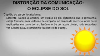 DISTORÇÃO DA COMUNICAÇÃO:
O ECLIPSE DO SOL
“Capitão ao sargento ajudante:
- Sargento! Dando-se amanhã um eclipse do Sol, determino que a companhia
esteja formada, com uniforme de campaha, no campo de exercício, onde darei
explicações em torno do raro fenómeno. Se por acaso chover, nada se poderá
ver e, neste caso, a companhia fica dentro do quartel.
 