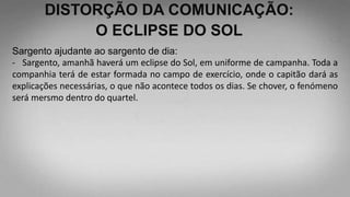 DISTORÇÃO DA COMUNICAÇÃO:
O ECLIPSE DO SOL
Sargento ajudante ao sargento de dia:
- Sargento, amanhã haverá um eclipse do Sol, em uniforme de campanha. Toda a
companhia terá de estar formada no campo de exercício, onde o capitão dará as
explicações necessárias, o que não acontece todos os dias. Se chover, o fenómeno
será mersmo dentro do quartel.
 