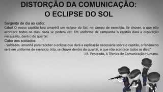 DISTORÇÃO DA COMUNICAÇÃO:
O ECLIPSE DO SOL
Sargento de dia ao cabo:
Cabo! O nosso capitão fará amanhã um eclipse do Sol, no campo de exercício. Se chover, o que não
acontece todos os dias, nada se poderá ver. Em uniforme de campanha o capitão dará a explicação
necessária, dentro do quartel.
Cabo aos soldados:
- Soldados, amanhã para receber o eclipse que dará a explicação necessária sobre o capitão, o fenómeno
será em uniforme de exercício. Isto, se chover dentro do quartel, o que não acontece todos os dias.”
J.R. Penteado, A Técnica de Comunicação Humana.
 