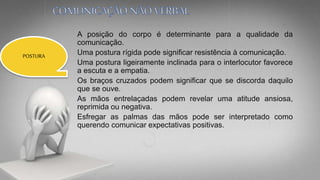 A posição do corpo é determinante para a qualidade da
comunicação.
Uma postura rígida pode significar resistência à comunicação.
Uma postura ligeiramente inclinada para o interlocutor favorece
a escuta e a empatia.
Os braços cruzados podem significar que se discorda daquilo
que se ouve.
As mãos entrelaçadas podem revelar uma atitude ansiosa,
reprimida ou negativa.
Esfregar as palmas das mãos pode ser interpretado como
querendo comunicar expectativas positivas.
POSTURA
 