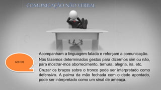 Acompanham a linguagem falada e reforçam a comunicação.
Nós fazemos determinados gestos para dizermos sim ou não,
para mostrar-mos aborrecimento, ternura, alegria, ira, etc.
Cruzar os braços sobre o tronco pode ser interpretado como
defensivo. A palma da mão fechada com o dedo apontado,
pode ser interpretado como um sinal de ameaça.
GESTOS
 