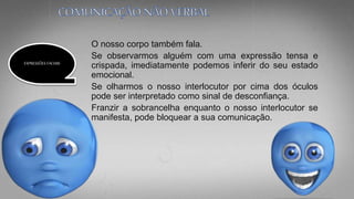 O nosso corpo também fala.
Se observarmos alguém com uma expressão tensa e
crispada, imediatamente podemos inferir do seu estado
emocional.
Se olharmos o nosso interlocutor por cima dos óculos
pode ser interpretado como sinal de desconfiança.
Franzir a sobrancelha enquanto o nosso interlocutor se
manifesta, pode bloquear a sua comunicação.
EXPRESSÕES FACIAIS
 