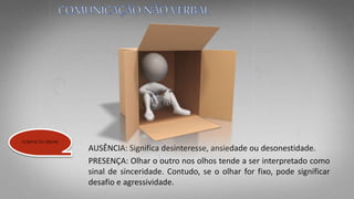AUSÊNCIA: Significa desinteresse, ansiedade ou desonestidade.
PRESENÇA: Olhar o outro nos olhos tende a ser interpretado como
sinal de sinceridade. Contudo, se o olhar for fixo, pode significar
desafio e agressividade.
CONTACTO VISUAL
 