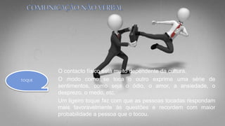 O contacto físico está muito dependente da cultura.
O modo como se toca o outro exprime uma série de
sentimentos, como seja o ódio, o amor, a ansiedade, o
desprezo, o medo, etc.
Um ligeiro toque faz com que as pessoas tocadas respondam
mais favoravelmente às questões e recordem com maior
probabilidade a pessoa que o tocou.
TOQUE
 