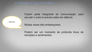 Fazem parte integrante da comunicação: para
escutar o outro é preciso estar em silêncio.
Muitas vezes são embaraçosos.
Podem ser um momento de profunda troca de
emoções e sentimentos.
SILÊNCIO
 