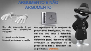 Um argumento é um conjunto de
proposições interligadas, ou seja,
em que uma delas é defendida
pelas outras. A proposição
defendida (tese) denomina-se de
conclusão. A proposição ou as
proposições que a defendem são
as premissas. EXEMPLO:
Um não argumento é um
conjunto de proposições
desligadas.
Ex: As mãos estão limpas.
Branco é a minha cor preferida.
 