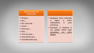 INDICADORES DE
PREMISSAS
• Porque …
• Ora …
• Por causa de …
• Como …
• Visto que …
• Pois …
• Uma vez que …
• Assumindo que …
• Considerando que …
• Qualquer frase colocada
a seguir a estes
indicadores é uma
premissa;
• Exemplo: O António é
um ladrão VISTO QUE
arrombou um cofre
alheio.
 