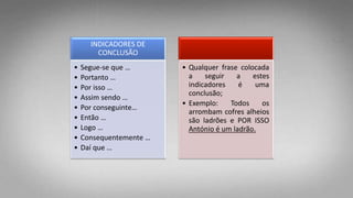 INDICADORES DE
CONCLUSÃO
• Segue-se que …
• Portanto …
• Por isso …
• Assim sendo …
• Por conseguinte…
• Então …
• Logo …
• Consequentemente …
• Daí que …
• Qualquer frase colocada
a seguir a estes
indicadores é uma
conclusão;
• Exemplo: Todos os
arrombam cofres alheios
são ladrões e POR ISSO
António é um ladrão.
 