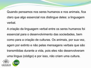Quando pensamos nos seres humanos e nos animais, fica
claro que algo essencial nos distingue deles: a linguagem
verbal.
A criação da linguagem verbal entre os seres humanos foi
essencial para o desenvolvimento das sociedades, bem
como para a criação de culturas. Os animais, por sua vez,
agem por extinto e não pelas mensagens verbais que são
transmitidas durante a vida, pois eles não desenvolveram
uma língua (código) e por isso, não criam uma cultura.
 