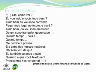 Função Fática
“(...) Olá, como vai ?
Eu vou indo e você, tudo bem ?
Tudo bem eu vou indo correndo
Pegar meu lugar no futuro, e você ?
Tudo bem, eu vou indo em busca
De um sono tranquilo, quem sabe …
Quanto tempo... pois é...
Quanto tempo...
Me perdoe a pressa
É a alma dos nossos negócios
Oh! Não tem de quê
Eu também só ando a cem
Quando é que você telefona ?
Precisamos nos ver por aí (…)”.
(Trecho da música Sinal Fechado, de Paulinho da Viola).
 