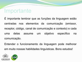 Importante
É importante lembrar que as funções da linguagem estão
centradas nos elementos da comunicação (emissor,
receptor, código, canal de comunicação e contexto) e cada
uma delas assume um objetivo específico na
comunicação.
Entender o funcionamento da linguagem pode melhorar
em muito nossas habilidades linguísticas. Bons estudos!
 