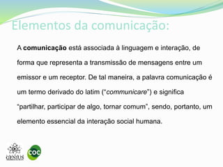 Elementos da comunicação:
A comunicação está associada à linguagem e interação, de
forma que representa a transmissão de mensagens entre um
emissor e um receptor. De tal maneira, a palavra comunicação é
um termo derivado do latim (“communicare”) e significa
“partilhar, participar de algo, tornar comum”, sendo, portanto, um
elemento essencial da interação social humana.
 