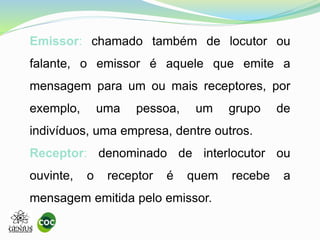 Emissor: chamado também de locutor ou
falante, o emissor é aquele que emite a
mensagem para um ou mais receptores, por
exemplo, uma pessoa, um grupo de
indivíduos, uma empresa, dentre outros.
Receptor: denominado de interlocutor ou
ouvinte, o receptor é quem recebe a
mensagem emitida pelo emissor.
 