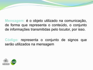 Mensagem: é o objeto utilizado na comunicação,
de forma que representa o conteúdo, o conjunto
de informações transmitidas pelo locutor, por isso.
Código: representa o conjunto de signos que
serão utilizados na mensagem
 