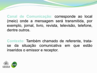 Canal de Comunicação: corresponde ao local
(meio) onde a mensagem será transmitida, por
exemplo, jornal, livro, revista, televisão, telefone,
dentre outros.
Contexto: Também chamado de referente, trata-
se da situação comunicativa em que estão
inseridos o emissor e receptor.
 