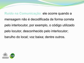 Ruído na Comunicação: ele ocorre quando a
mensagem não é decodificada de forma correta
pelo interlocutor, por exemplo, o código utilizado
pelo locutor, desconhecido pelo interlocutor;
barulho do local; voz baixa; dentre outros.
 