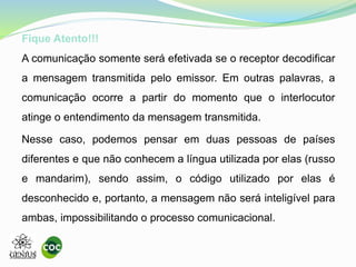 Fique Atento!!!
A comunicação somente será efetivada se o receptor decodificar
a mensagem transmitida pelo emissor. Em outras palavras, a
comunicação ocorre a partir do momento que o interlocutor
atinge o entendimento da mensagem transmitida.
Nesse caso, podemos pensar em duas pessoas de países
diferentes e que não conhecem a língua utilizada por elas (russo
e mandarim), sendo assim, o código utilizado por elas é
desconhecido e, portanto, a mensagem não será inteligível para
ambas, impossibilitando o processo comunicacional.
 