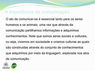 A importância da comunicação
O ato de comunicar-se é essencial tanto para os seres
humanos e os animais, uma vez que através da
comunicação partilhamos informações e adquirimos
conhecimentos. Note que somos seres sociais e culturais,
ou seja, vivemos em sociedade e criamos culturas as quais
são construídas através do conjunto de conhecimentos
que adquirimos por meio da linguagem, explorada nos atos
de comunicação.
 