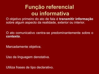 Função referencial
ou informativa
O objetivo primeiro do ato de fala é transmitir informação
sobre algum aspecto da realidade, exterior ou interior.
O ato comunicativo centra-se predominantemente sobre o
contexto.
Marcadamente objetiva.
Uso da linguagem denotativa.
Utiliza frases de tipo declarativo.
 