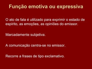 Função emotiva ou expressiva
O ato de fala é utilizado para exprimir o estado de
espírito, as emoções, as opiniões do emissor.
Marcadamente subjetiva.
A comunicação centra-se no emissor.
Recorre a frases de tipo exclamativo.
 