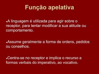 Função apelativa
●A linguagem é utilizada para agir sobre o
receptor, para tentar modificar a sua atitude ou
comportamento.
●Assume geralmente a forma de ordens, pedidos
ou conselhos.
●Centra-se no receptor e implica o recurso a
formas verbais do imperativo, ao vocativo.
 