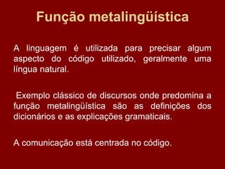 Função metalingüística
A linguagem é utilizada para precisar algum
aspecto do código utilizado, geralmente uma
língua natural.
Exemplo clássico de discursos onde predomina a
função metalingüística são as definições dos
dicionários e as explicações gramaticais.
A comunicação está centrada no código.
 
