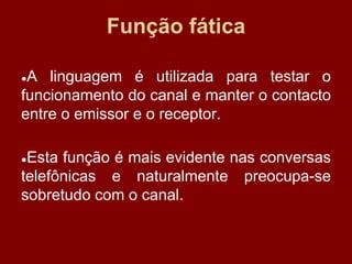 Função fática
●A linguagem é utilizada para testar o
funcionamento do canal e manter o contacto
entre o emissor e o receptor.
●Esta função é mais evidente nas conversas
telefônicas e naturalmente preocupa-se
sobretudo com o canal.
 