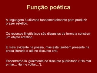 Função poética
A linguagem é utilizada fundamentalmente para produzir
prazer estético.
Os recursos lingüísticos são dispostos de forma a construir
um objeto artístico.
É mais evidente na poesia, mas está também presente na
prosa literária e até no discurso oral.
Encontramo-la igualmente no discurso publicitário ("Há mar
e mar... Há ir e voltar...").
 