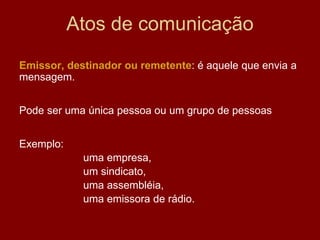 Atos de comunicação
Emissor, destinador ou remetente: é aquele que envia a
mensagem.
Pode ser uma única pessoa ou um grupo de pessoas
Exemplo:
uma empresa,
um sindicato,
uma assembléia,
uma emissora de rádio.
 