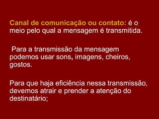 Canal de comunicação ou contato: é o
meio pelo qual a mensagem é transmitida.
Para a transmissão da mensagem
podemos usar sons, imagens, cheiros,
gostos.
Para que haja eficiência nessa transmissão,
devemos atrair e prender a atenção do
destinatário;
 