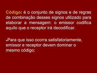 Código: é o conjunto de signos e de regras
de combinação desses signos utilizado para
elaborar a mensagem: o emissor codifica
aquilo que o receptor irá decodificar.
●Para que isso ocorra satisfatoriamente,
emissor e receptor devem dominar o
mesmo código;
 
