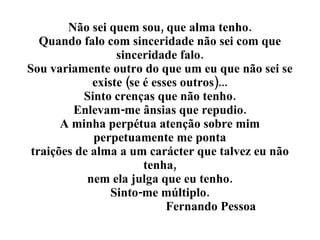 Não sei quem sou, que alma tenho. Quando falo com sinceridade não sei com que sinceridade falo. Sou variamente outro do que um eu que não sei se existe (se é esses outros)... Sinto crenças que não tenho. Enlevam-me ânsias que repudio. A minha perpétua atenção sobre mim perpetuamente me ponta traições de alma a um carácter que talvez eu não tenha, nem ela julga que eu tenho. Sinto-me múltiplo.   Fernando Pessoa 
